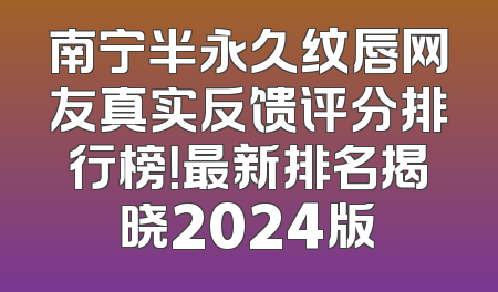 南宁半永久纹唇网友真实反馈评分排行榜！最新排名揭晓2024版