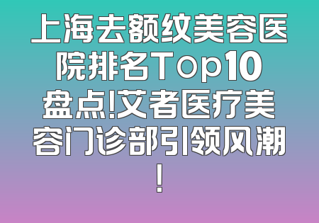 上海去额纹美容医院排名Top10盘点！艾者医疗美容门诊部引领风潮！