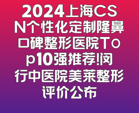 2024上海CSN个性化定制隆鼻口碑整形医院Top10强推荐！闵行中医院美莱整形评价公布