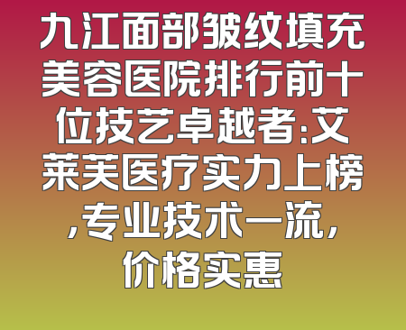 九江面部皱纹填充美容医院排行前十位技艺卓越者：艾莱芙医疗实力上榜，专业技术一流，价格实惠