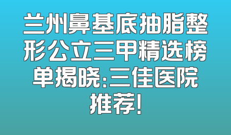 兰州鼻基底抽脂整形公立三甲精选榜单揭晓：三佳医院推荐！