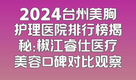 2024台州美胸护理医院排行榜揭秘：椒江睿仕医疗美容口碑对比观察