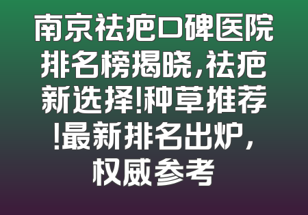 南京祛疤口碑医院排名榜揭晓，祛疤新选择！种草推荐！最新排名出炉，权威参考