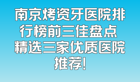 南京烤资牙医院排行榜前三佳盘点 精选三家优质医院推荐！