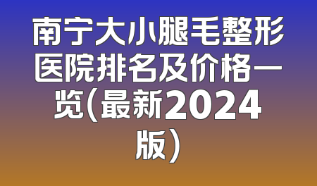 南宁大小腿毛整形医院排名及价格一览（最新2024版）