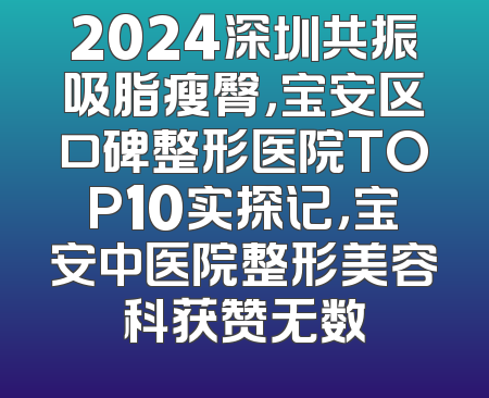 2024深圳共振吸脂瘦臀，宝安区口碑整形医院TOP10实探记，宝安中医院整形美容科获赞无数