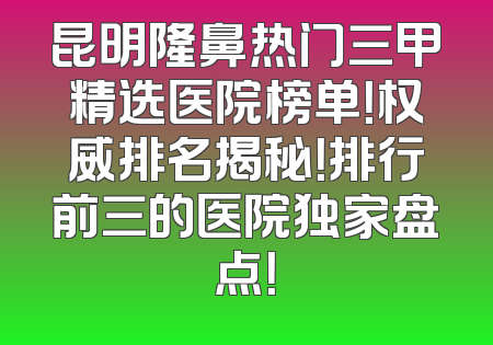 昆明隆鼻热门三甲精选医院榜单！权威排名揭秘！排行前三的医院独家盘点！