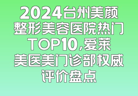 2024台州美颜整形美容医院热门TOP10，爱莱美医美门诊部权威评价盘点