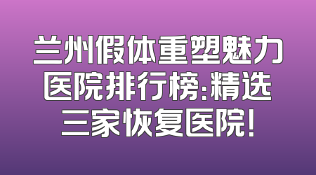 兰州假体重塑魅力医院排行榜：精选三家恢复医院！