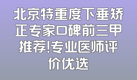 北京特重度下垂矫正专家口碑前三甲推荐！专业医师评价优选