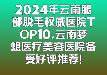 2024年云南腿部脱毛权威医院TOP10，云南梦想医疗美容医院备受好评推荐！