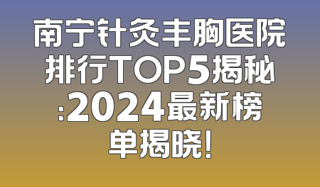 南宁针灸丰胸医院排行TOP5揭秘：2024最新榜单揭晓！