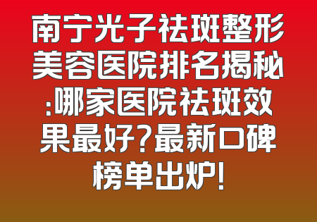 南宁光子祛斑整形美容医院排名揭秘：哪家医院祛斑效果最好？最新口碑榜单出炉！