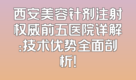 西安美容针剂注射权威前五医院详解：技术优势全面剖析！