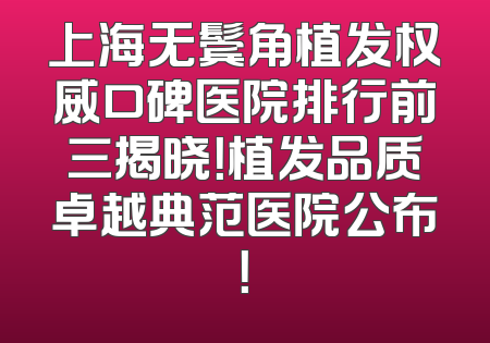上海无鬓角植发权威口碑医院排行前三揭晓！植发品质卓越典范医院公布！