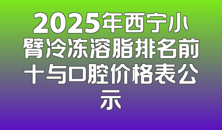 2025年西宁小臂冷冻溶脂排名前十与口腔价格表公示