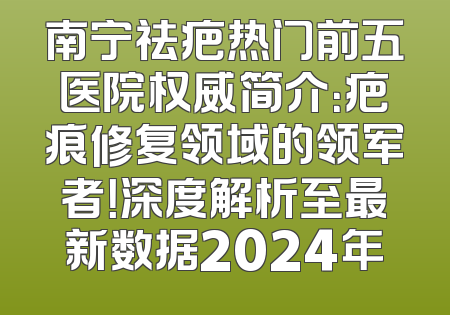 南宁祛疤热门前五医院权威简介：疤痕修复领域的领军者！深度解析至最新数据2024年