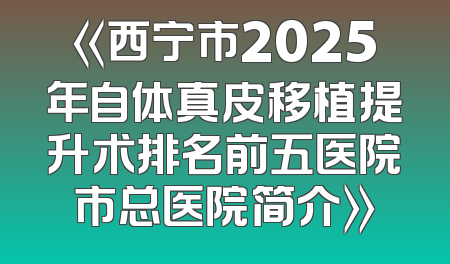 《西宁市2025年自体真皮移植提升术排名前五医院市总医院简介》