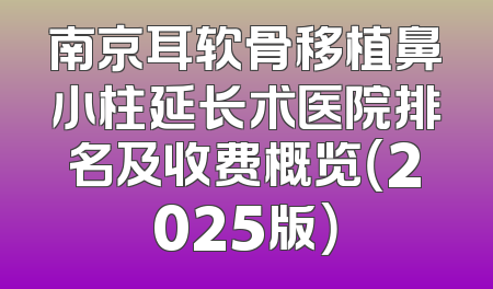 南京耳软骨移植鼻小柱延长术医院排名及收费概览（2025版）