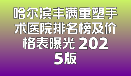 哈尔滨丰满重塑手术医院排名榜及价格表曝光 2025版