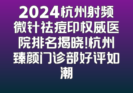 2024杭州射频微针祛痘印权威医院排名揭晓！杭州臻颜门诊部好评如潮