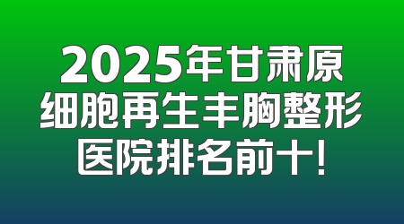 2025年甘肃原细胞再生丰胸整形医院排名前十！