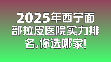 2025年西宁面部拉皮医院实力排名，你选哪家！