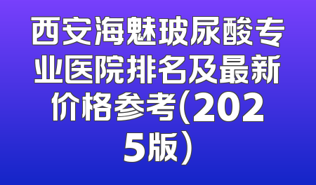 西安海魅玻尿酸专业医院排名及最新价格参考（2025版）