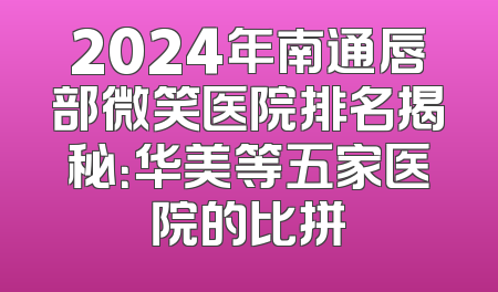 2024年南通唇部微笑医院排名揭秘：华美等五家医院的比拼