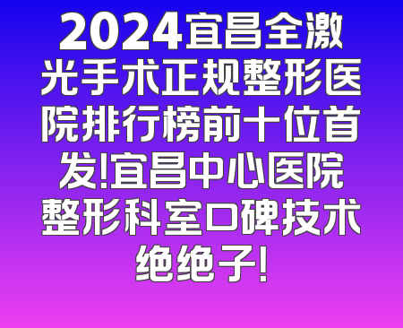 2024宜昌全激光手术正规整形医院排行榜前十位首发！宜昌中心医院整形科室口碑技术绝绝子！