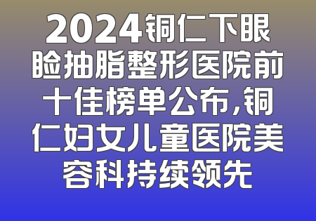 2024铜仁下眼睑抽脂整形医院前十佳榜单公布，铜仁妇女儿童医院美容科持续领先
