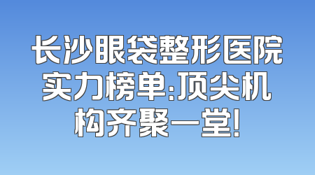 长沙眼袋整形医院实力榜单：顶尖机构齐聚一堂！