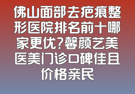 佛山面部去疤痕整形医院排名前十哪家更优？馨颜艺美医美门诊口碑佳且价格亲民