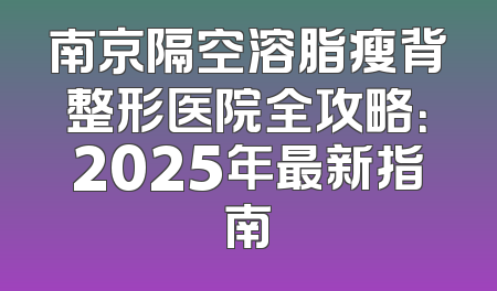 南京隔空溶脂瘦背整形医院全攻略：2025年最新指南