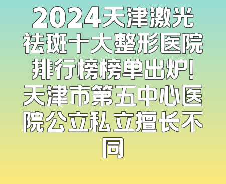 2024天津激光祛斑十大整形医院排行榜榜单出炉！天津市第五中心医院公立私立擅长不同