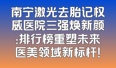 南宁激光去胎记权威医院三强焕新颜：排行榜重塑未来医美领域新标杆！