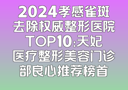 2024孝感雀斑去除权威整形医院TOP10：天妃医疗整形美容门诊部良心推荐榜首