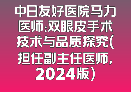 中日友好医院马力医师：双眼皮手术技术与品质探究（担任副主任医师，2024版）