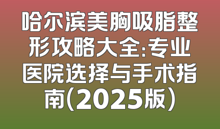 哈尔滨美胸吸脂整形攻略大全：专业医院选择与手术指南（2025版）