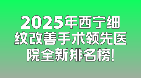 2025年西宁细纹改善手术领先医院全新排名榜！