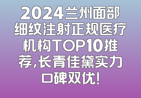 2024兰州面部细纹注射正规医疗机构TOP10推荐，长青佳黛实力口碑双优！