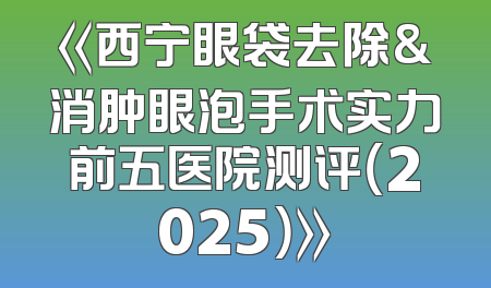 《西宁眼袋去除&消肿眼泡手术实力前五医院测评（2025）》