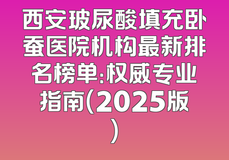 西安玻尿酸填充卧蚕医院机构最新排名榜单：权威专业指南（2025版）