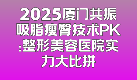 2025厦门共振吸脂瘦臀技术PK：整形美容医院实力大比拼