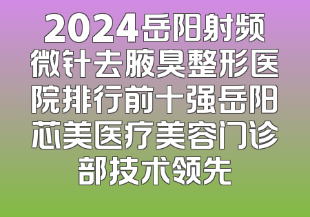 2024岳阳射频微针去腋臭整形医院排行前十强岳阳芯美医疗美容门诊部技术领先