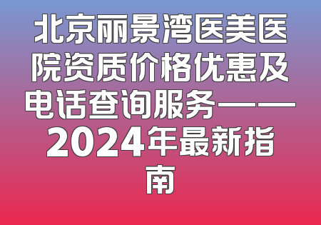北京丽景湾医美医院资质价格优惠及电话查询服务——2024年最新指南