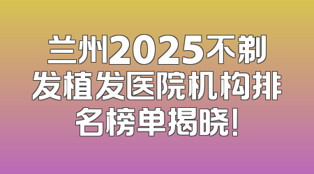 兰州2025不剃发植发医院机构排名榜单揭晓！