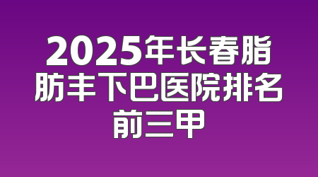 2025年长春脂肪丰下巴医院排名前三甲