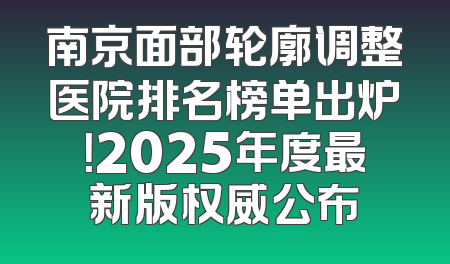 南京面部轮廓调整医院排名榜单出炉！2025年度最新版权威公布