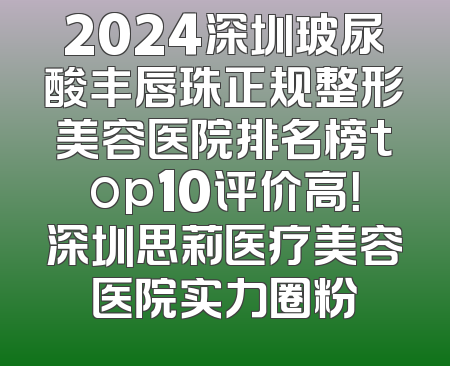 2024深圳玻尿酸丰唇珠正规整形美容医院排名榜top10评价高！深圳思莉医疗美容医院实力圈粉